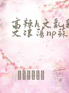 高辣h文乱乳h文浪荡np苏夏
