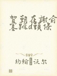 贺朝在谢俞里面塞跳d头条