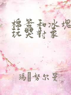 棉签和冰块怎么玩哭对象