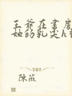 王爷在书房含着她的乳尖h动漫