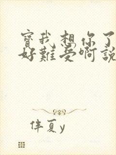 宝我想你了胀的好难受啊说说