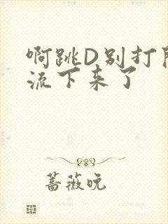 啊跳D别打开水流下来了