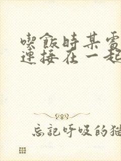 吃饭时某处紧密连接在一起全文