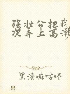 强壮公把我一次次弄上高潮