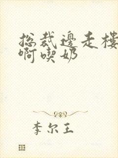 总裁边走楼梯嗯啊吃奶