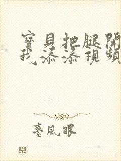 宝贝把腿开大让我添添视频