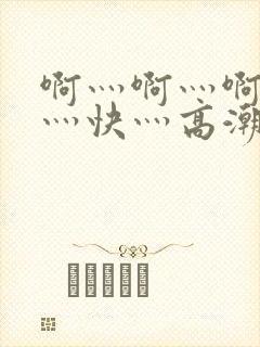 啊灬啊灬啊灬啊灬快灬高潮
