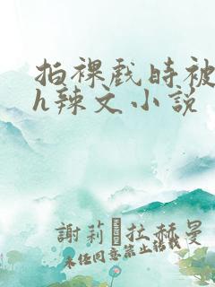 拍裸戏时被c了h辣文小说