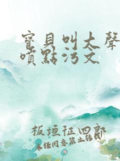 宝贝叫大声点多喷点污文