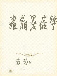 变成黑皮辣妹后跟朋友做了无增删接档