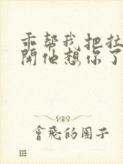 乖帮我把拉链拉开他想你了