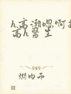 h高潮嗯啊抽搐高h医生