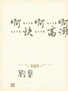 啊灬啊灬啊灬啊灬快灬高潮了