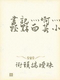 书记灬啊灬啊灬轻点白芸小说