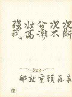 强壮公次次弄得我高潮不断网站