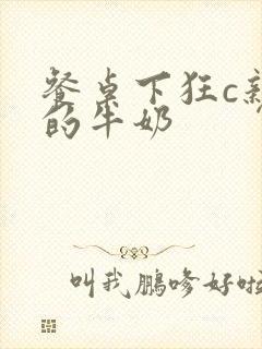 餐桌下狂c亲女的牛奶