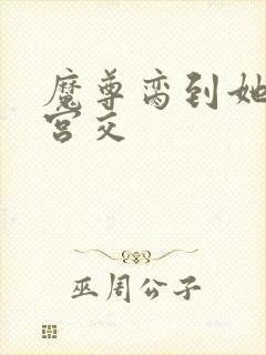 魔尊脔到她哭h宫交