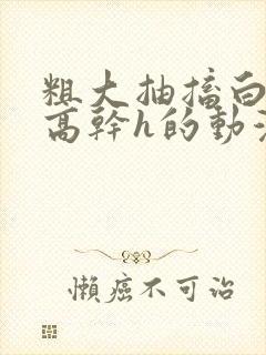 粗大抽搐白浊h高干h的动漫