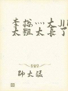 李总灬大JI巴太粗太长了