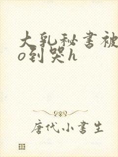 大乳秘书被cao到哭h