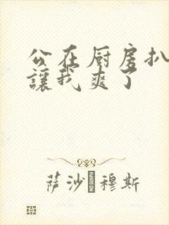 公在厨房扒开腿让我爽了