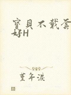宝贝不戴套好不好H