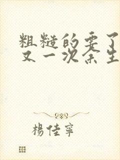 粗糙的要了一次又一次余生多喜欢