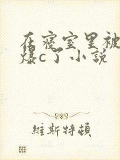 在寝室里被室友爆c了小说
