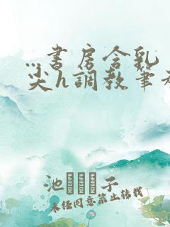 ...书房含乳尖h调教笔趣阁