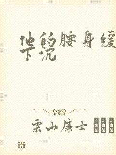他的腰身缓慢的下沉