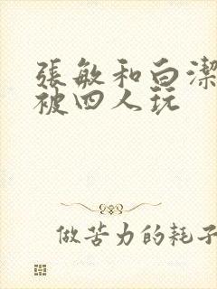 张敏和白洁一起被四人玩