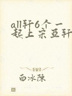 all轩6个一起上宋亚轩