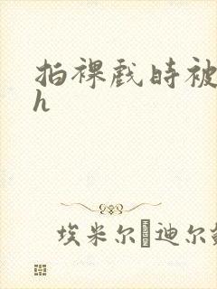 拍裸戏时被c了h