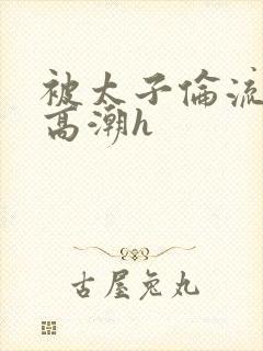 被太子伦流澡到高潮h