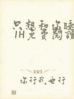 只想和你睡1V 1H免费阅读