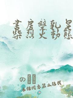 书房双乳晃动干柴烈火动态图