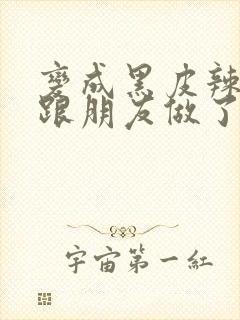 变成黑皮辣妹后跟朋友做了无增删接档