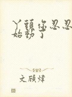 丫头你忍忍我开始动了