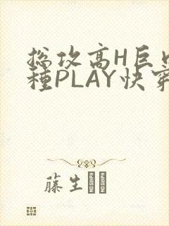 总攻高H巨肉各种PLAY快穿