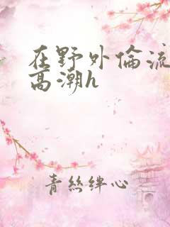 在野外伦流澡到高潮h