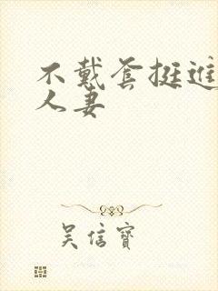 不戴套挺进朋友人妻