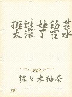 挺进她的花苞啊太深了霍水视频