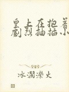 皇上在抱着皇后剧烈抽插小说