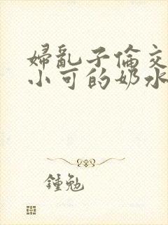 妇乱子伦交小说小可的奶水