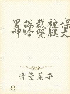 男总裁被保镖c呻吟双腿大张bl