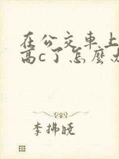 在公交车上弄到高c了怎么办