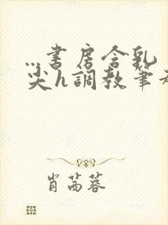 ...书房含乳尖h调教笔趣阁