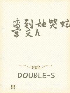 脔到她哭蛇双根宫交h