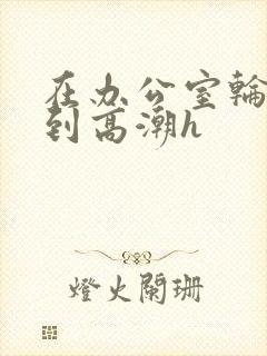 在办公室轮流澡到高潮h