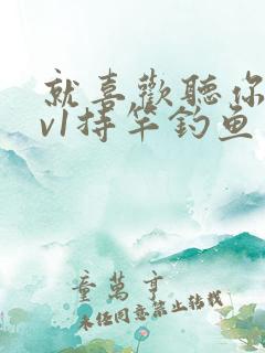 就喜欢听你叫1v1持竿钓鱼